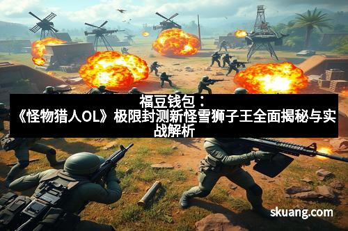 福豆钱包：《怪物猎人OL》极限封测新怪雪狮子王全面揭秘与实战解析